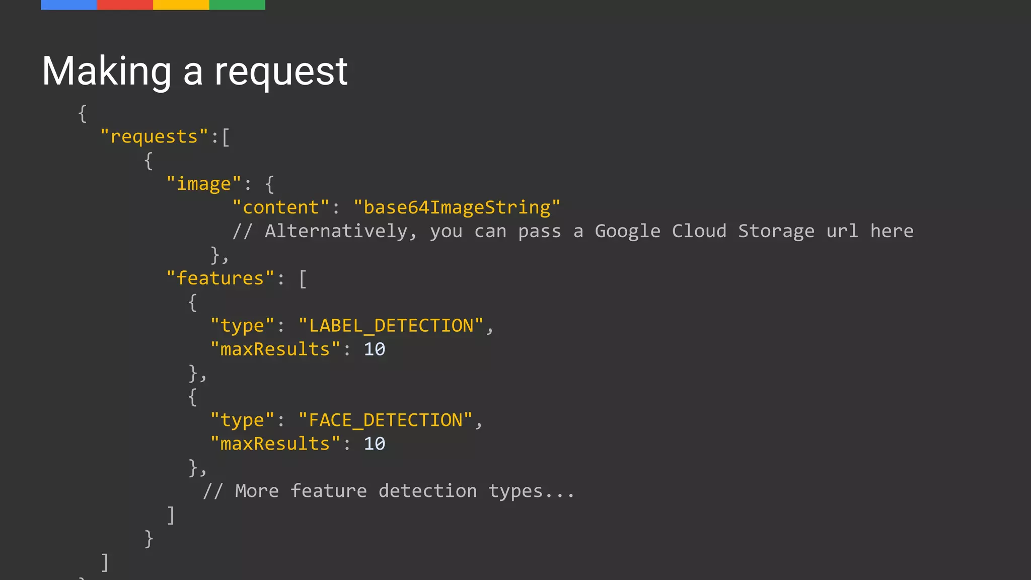 Making a request
{
"requests":[
{
"image": {
"content": "base64ImageString"
// Alternatively, you can pass a Google Cloud Storage url here
},
"features": [
{
"type": "LABEL_DETECTION",
"maxResults": 10
},
{
"type": "FACE_DETECTION",
"maxResults": 10
},
// More feature detection types...
]
}
]
 