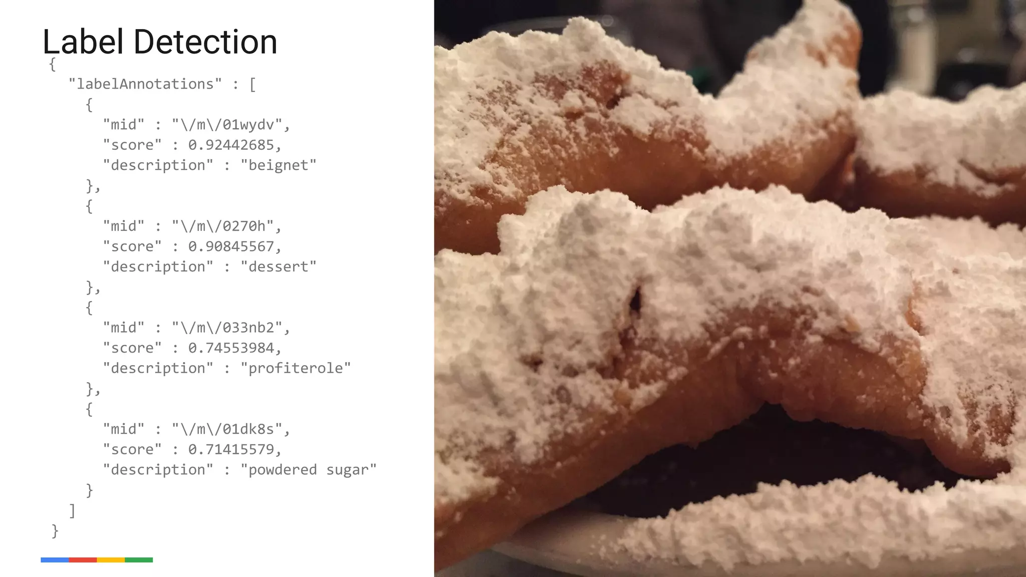 47
{
"labelAnnotations" : [
{
"mid" : "/m/01wydv",
"score" : 0.92442685,
"description" : "beignet"
},
{
"mid" : "/m/0270h",
"score" : 0.90845567,
"description" : "dessert"
},
{
"mid" : "/m/033nb2",
"score" : 0.74553984,
"description" : "profiterole"
},
{
"mid" : "/m/01dk8s",
"score" : 0.71415579,
"description" : "powdered sugar"
}
]
}
Label Detection
47
 