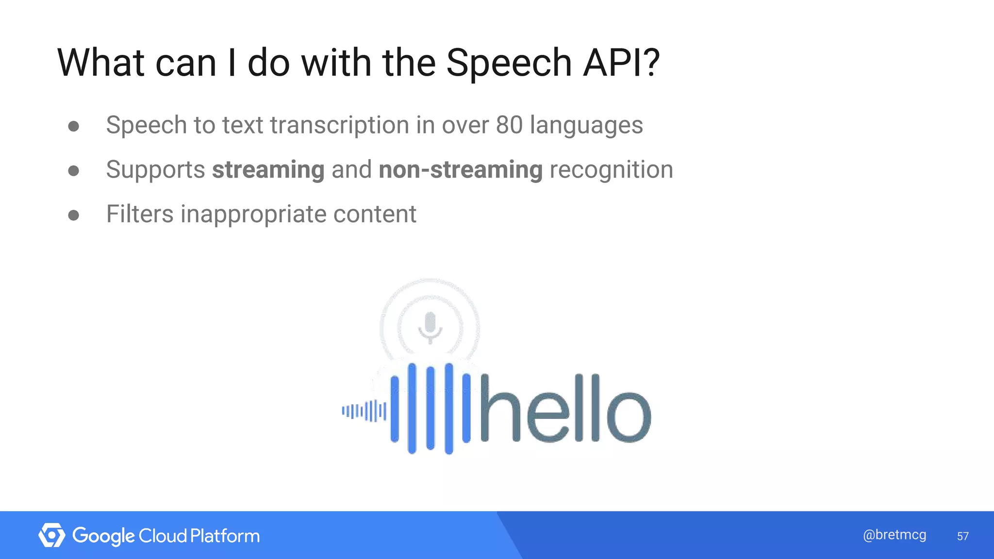 57@bretmcg
What can I do with the Speech API?
● Speech to text transcription in over 80 languages
● Supports streaming and non-streaming recognition
● Filters inappropriate content
 