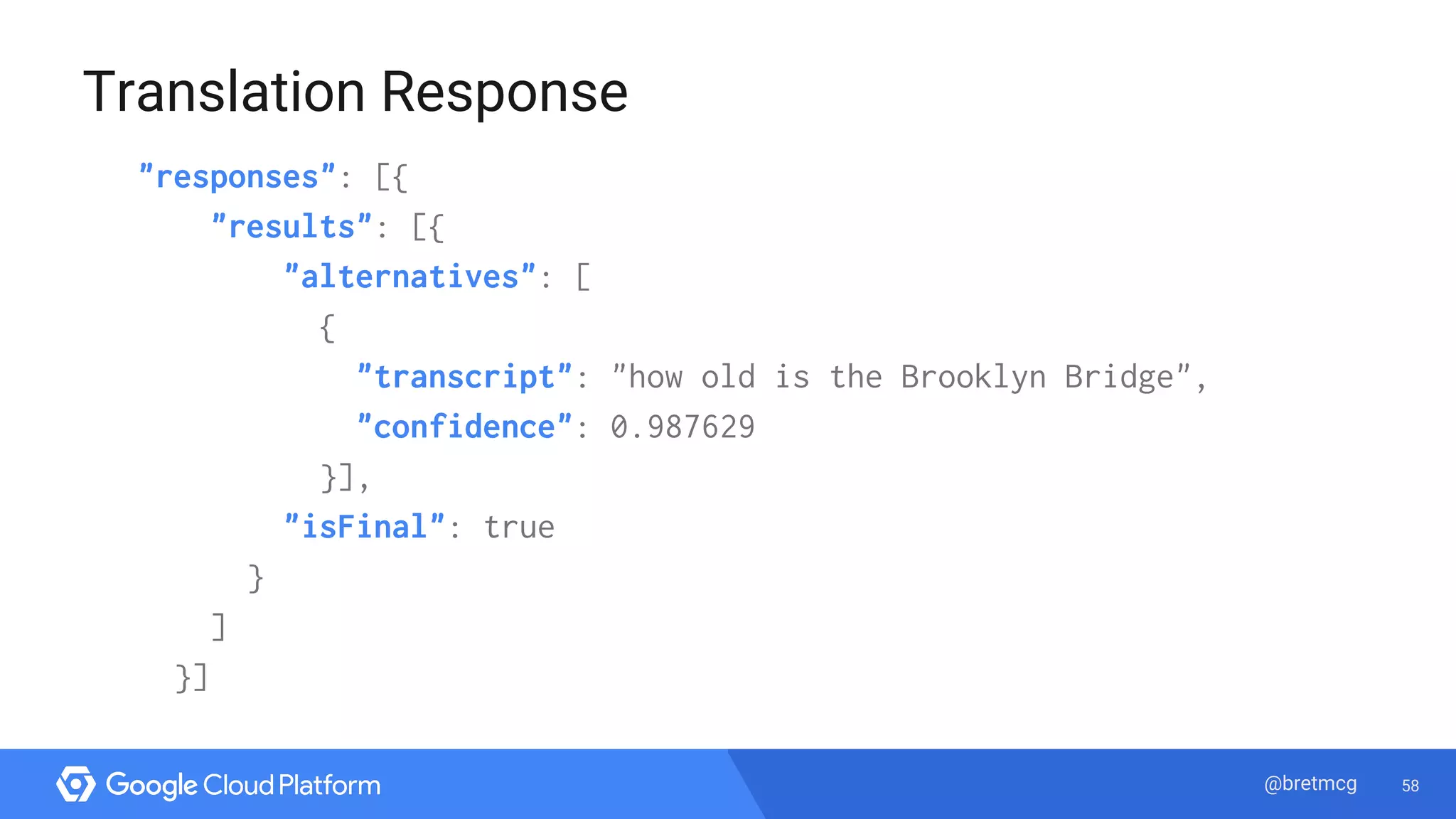 58@bretmcg
Translation Response
"responses": [{
"results": [{
"alternatives": [
{
"transcript": "how old is the Brooklyn Bridge",
"confidence": 0.987629
}],
"isFinal": true
}
]
}]
 