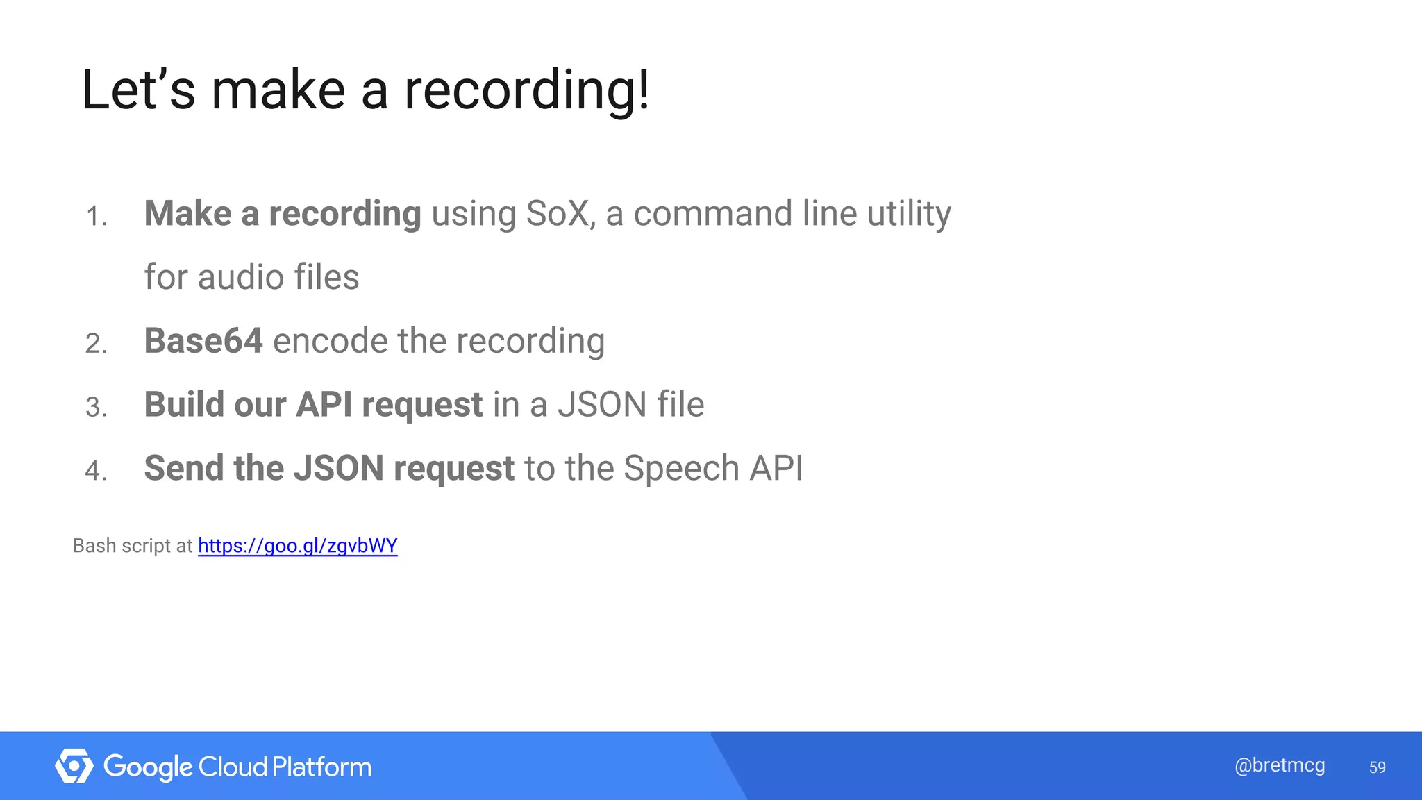 59@bretmcg
Let’s make a recording!
1. Make a recording using SoX, a command line utility
for audio files
2. Base64 encode the recording
3. Build our API request in a JSON file
4. Send the JSON request to the Speech API
Bash script at https://goo.gl/zgvbWY
 