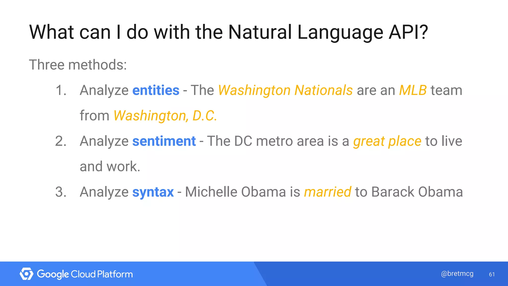 61@bretmcg
What can I do with the Natural Language API?
Three methods:
1. Analyze entities - The Washington Nationals are an MLB team
from Washington, D.C.
2. Analyze sentiment - The DC metro area is a great place to live
and work.
3. Analyze syntax - Michelle Obama is married to Barack Obama
 