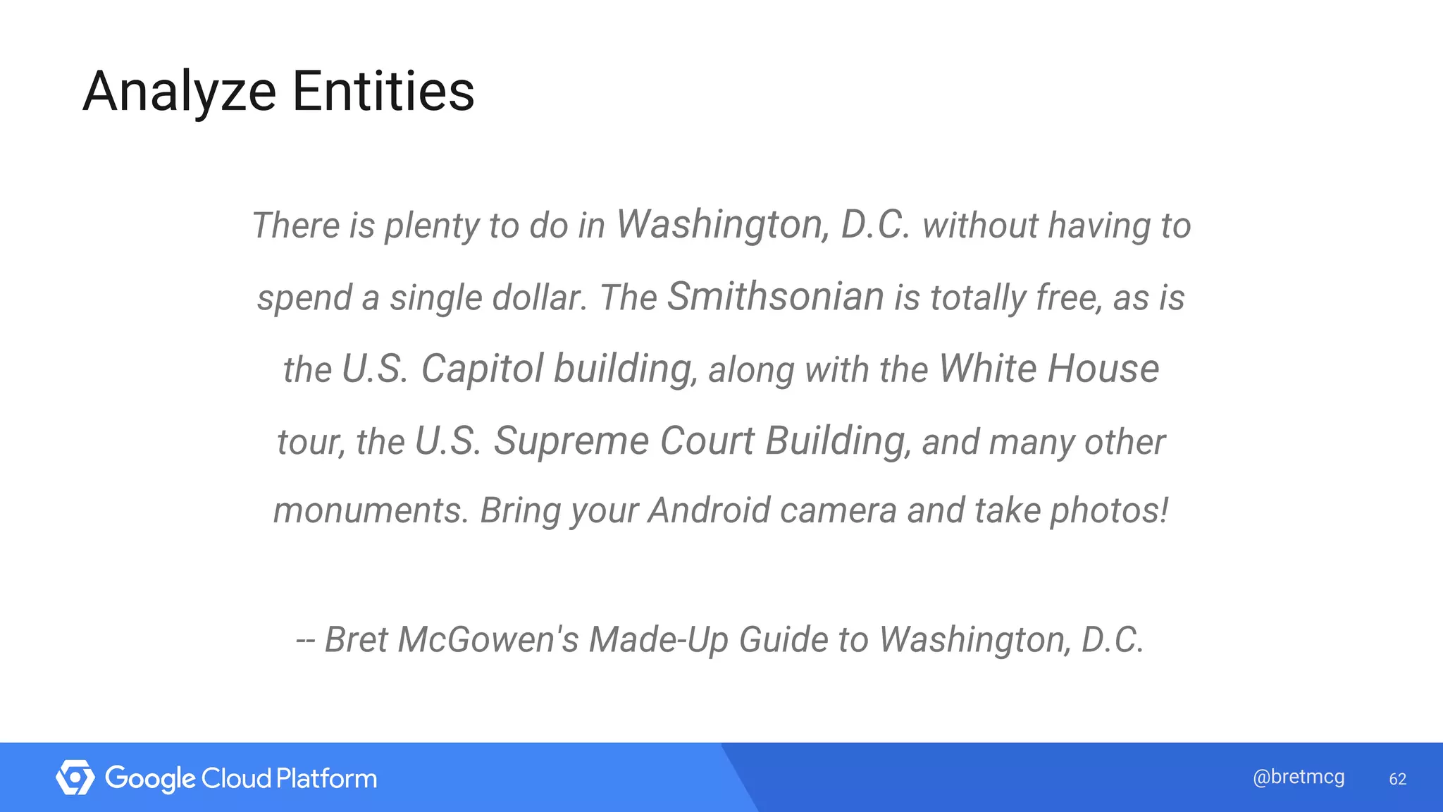 62@bretmcg
Analyze Entities
There is plenty to do in Washington, D.C. without having to
spend a single dollar. The Smithsonian is totally free, as is
the U.S. Capitol building, along with the White House
tour, the U.S. Supreme Court Building, and many other
monuments. Bring your Android camera and take photos!
-- Bret McGowen's Made-Up Guide to Washington, D.C.
 