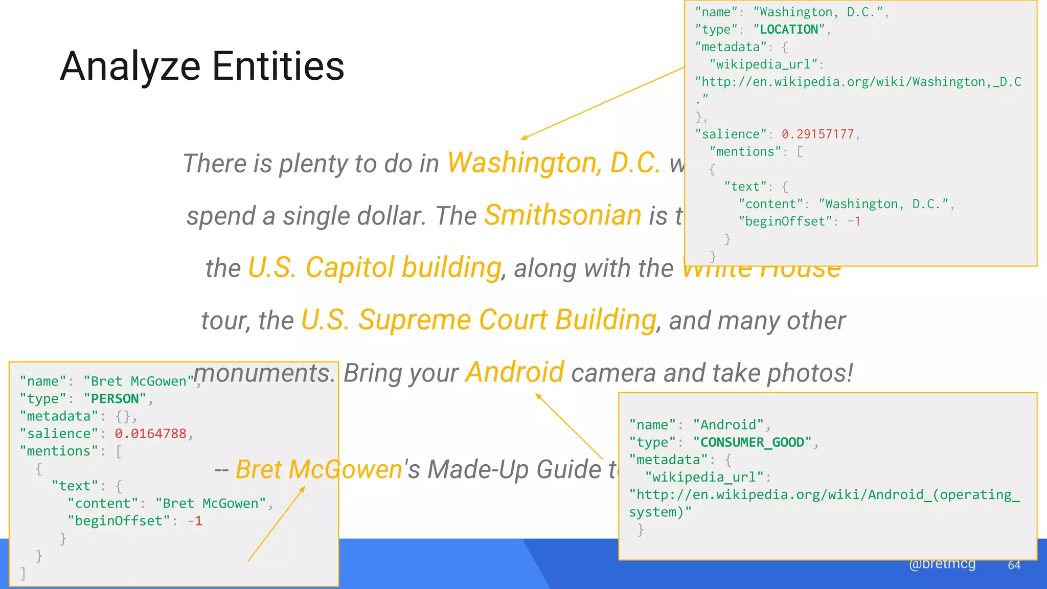 64@bretmcg
Analyze Entities
"name": "Bret McGowen",
"type": "PERSON",
"metadata": {},
"salience": 0.0164788,
"mentions": [
{
"text": {
"content": "Bret McGowen",
"beginOffset": -1
}
}
]
There is plenty to do in Washington, D.C. without having to
spend a single dollar. The Smithsonian is totally free, as is
the U.S. Capitol building, along with the White House
tour, the U.S. Supreme Court Building, and many other
monuments. Bring your Android camera and take photos!
-- Bret McGowen's Made-Up Guide to Washington, D.C.
"name": "Washington, D.C.",
"type": "LOCATION",
"metadata": {
"wikipedia_url":
"http://en.wikipedia.org/wiki/Washington,_D.C
."
},
"salience": 0.29157177,
"mentions": [
{
"text": {
"content": "Washington, D.C.",
"beginOffset": -1
}
}
"name": "Android",
"type": "CONSUMER_GOOD",
"metadata": {
"wikipedia_url":
"http://en.wikipedia.org/wiki/Android_(operating_
system)"
}
 