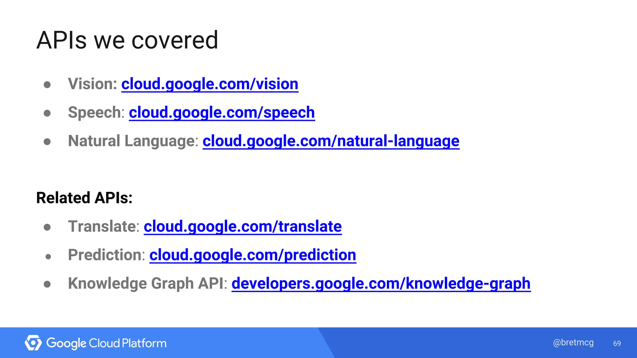 69@bretmcg
APIs we covered
● Vision: cloud.google.com/vision
● Speech: cloud.google.com/speech
● Natural Language: cloud.google.com/natural-language
Related APIs:
● Translate: cloud.google.com/translate
● Prediction: cloud.google.com/prediction
● Knowledge Graph API: developers.google.com/knowledge-graph
 