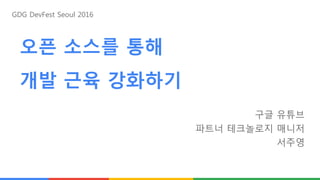 오픈 소스를 통해
개발 근육 강화하기
구글 유튜브
파트너 테크놀로지 매니저
서주영
GDG DevFest Seoul 2016
 