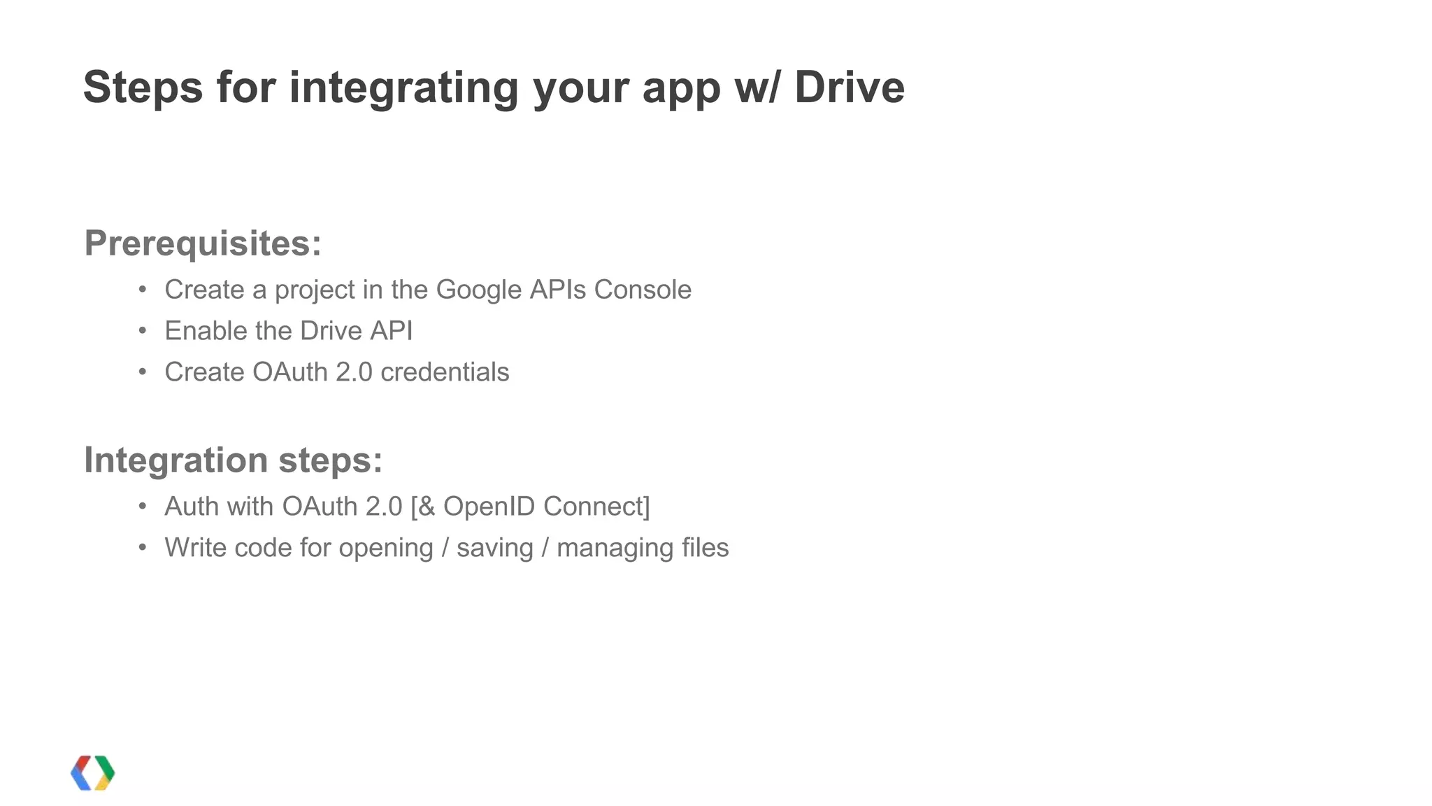 Steps for integrating your app w/ Drive

Prerequisites:
• Create a project in the Google APIs Console
• Enable the Drive API
• Create OAuth 2.0 credentials

Integration steps:
• Auth with OAuth 2.0 [& OpenID Connect]
• Write code for opening / saving / managing files

 