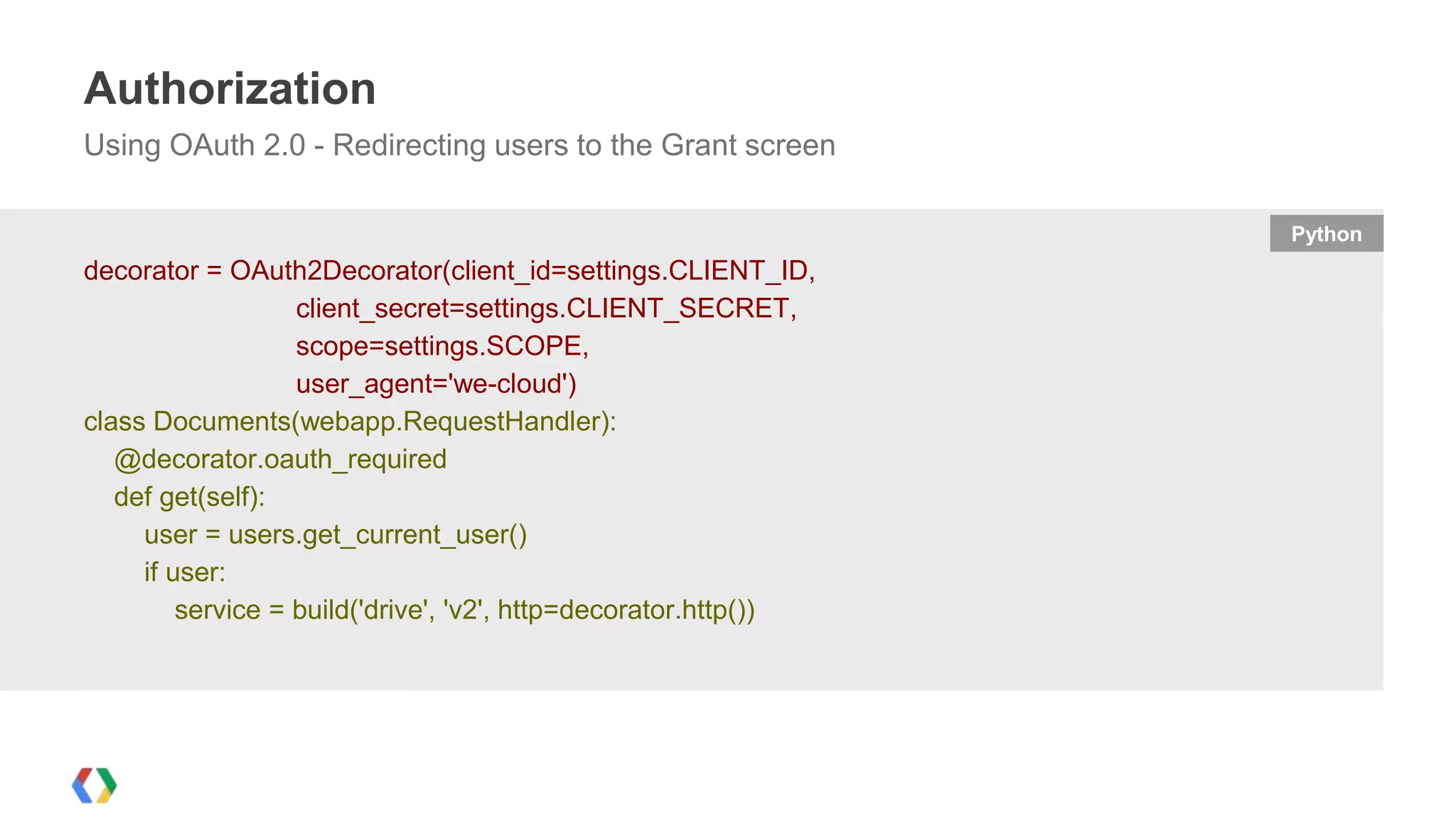 Authorization
Using OAuth 2.0 - Redirecting users to the Grant screen
Python

decorator = OAuth2Decorator(client_id=settings.CLIENT_ID,
client_secret=settings.CLIENT_SECRET,
scope=settings.SCOPE,
user_agent='we-cloud')
class Documents(webapp.RequestHandler):
@decorator.oauth_required
def get(self):
user = users.get_current_user()
if user:
service = build('drive', 'v2', http=decorator.http())

 