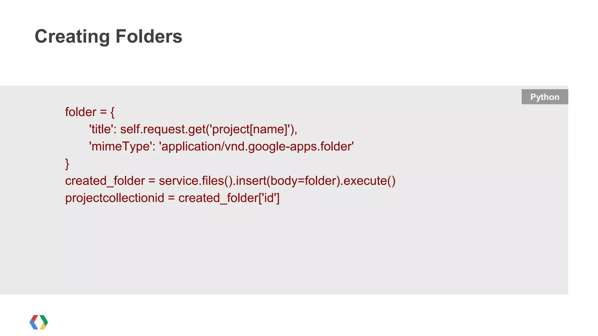 Creating Folders

Python

folder = {
'title': self.request.get('project[name]'),
'mimeType': 'application/vnd.google-apps.folder'
}
created_folder = service.files().insert(body=folder).execute()
projectcollectionid = created_folder['id']

 