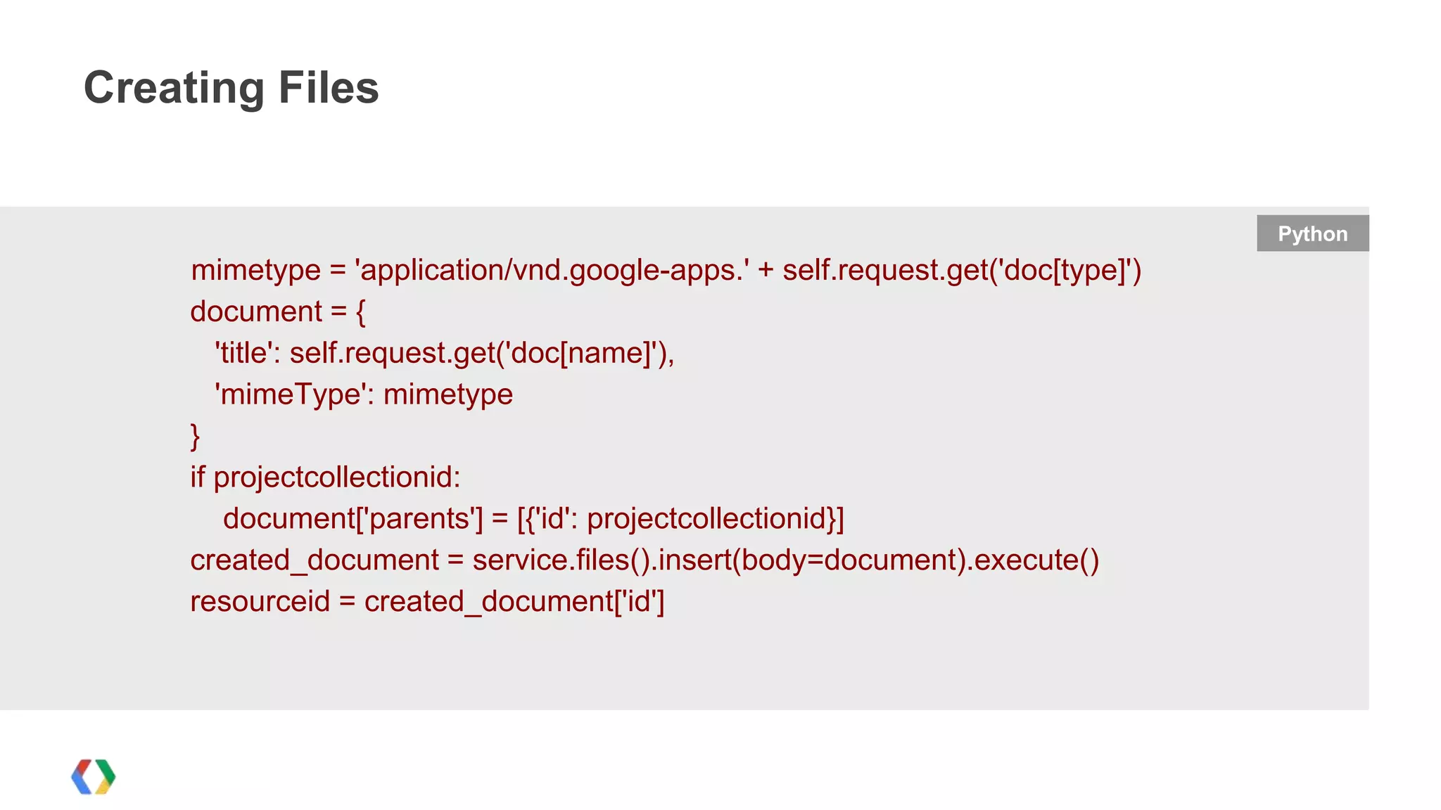 Creating Files

Python

mimetype = 'application/vnd.google-apps.' + self.request.get('doc[type]')
document = {
'title': self.request.get('doc[name]'),
'mimeType': mimetype
}
if projectcollectionid:
document['parents'] = [{'id': projectcollectionid}]
created_document = service.files().insert(body=document).execute()
resourceid = created_document['id']

 