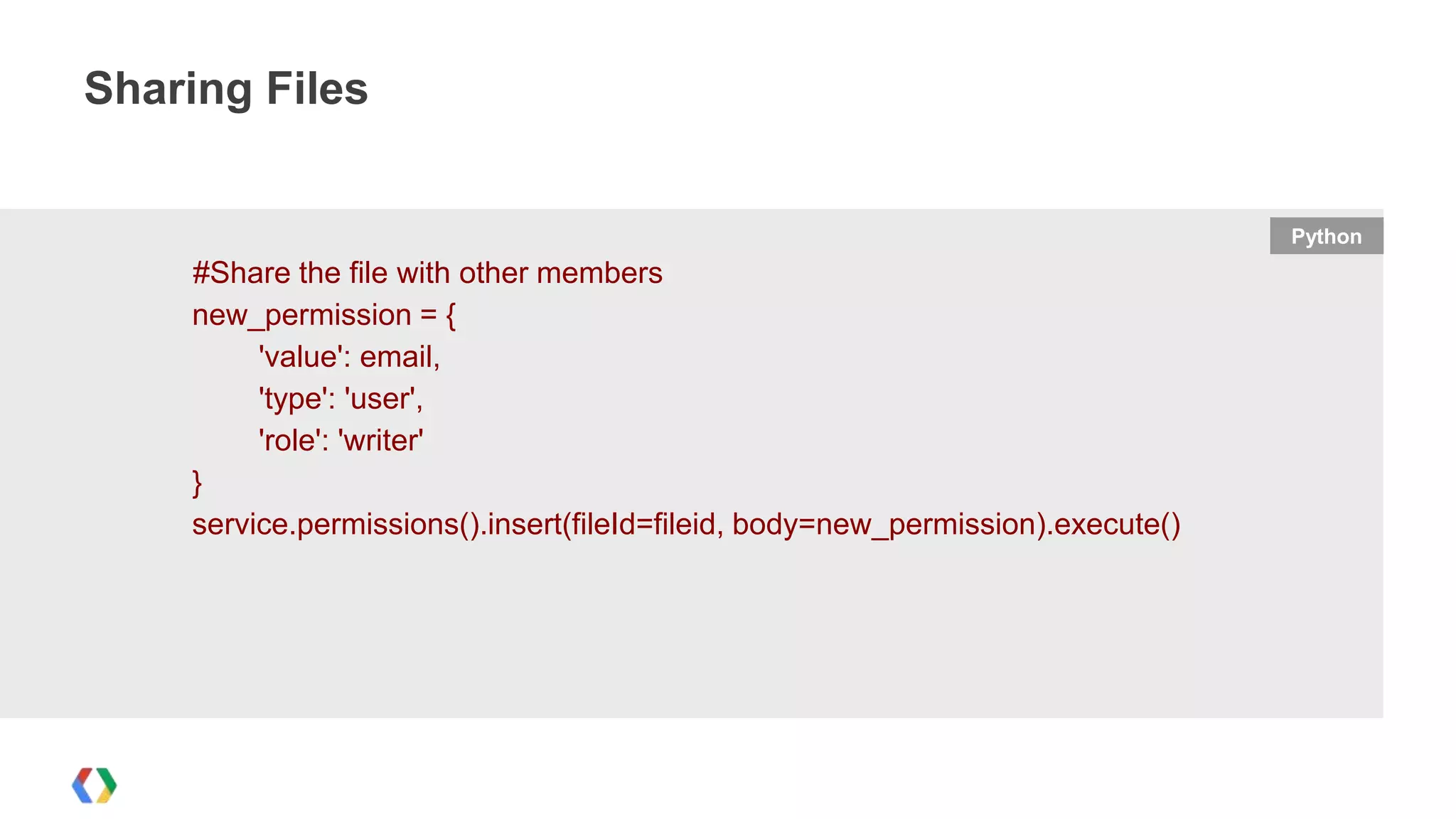 Sharing Files

Python

#Share the file with other members
new_permission = {
'value': email,
'type': 'user',
'role': 'writer'
}
service.permissions().insert(fileId=fileid, body=new_permission).execute()

 