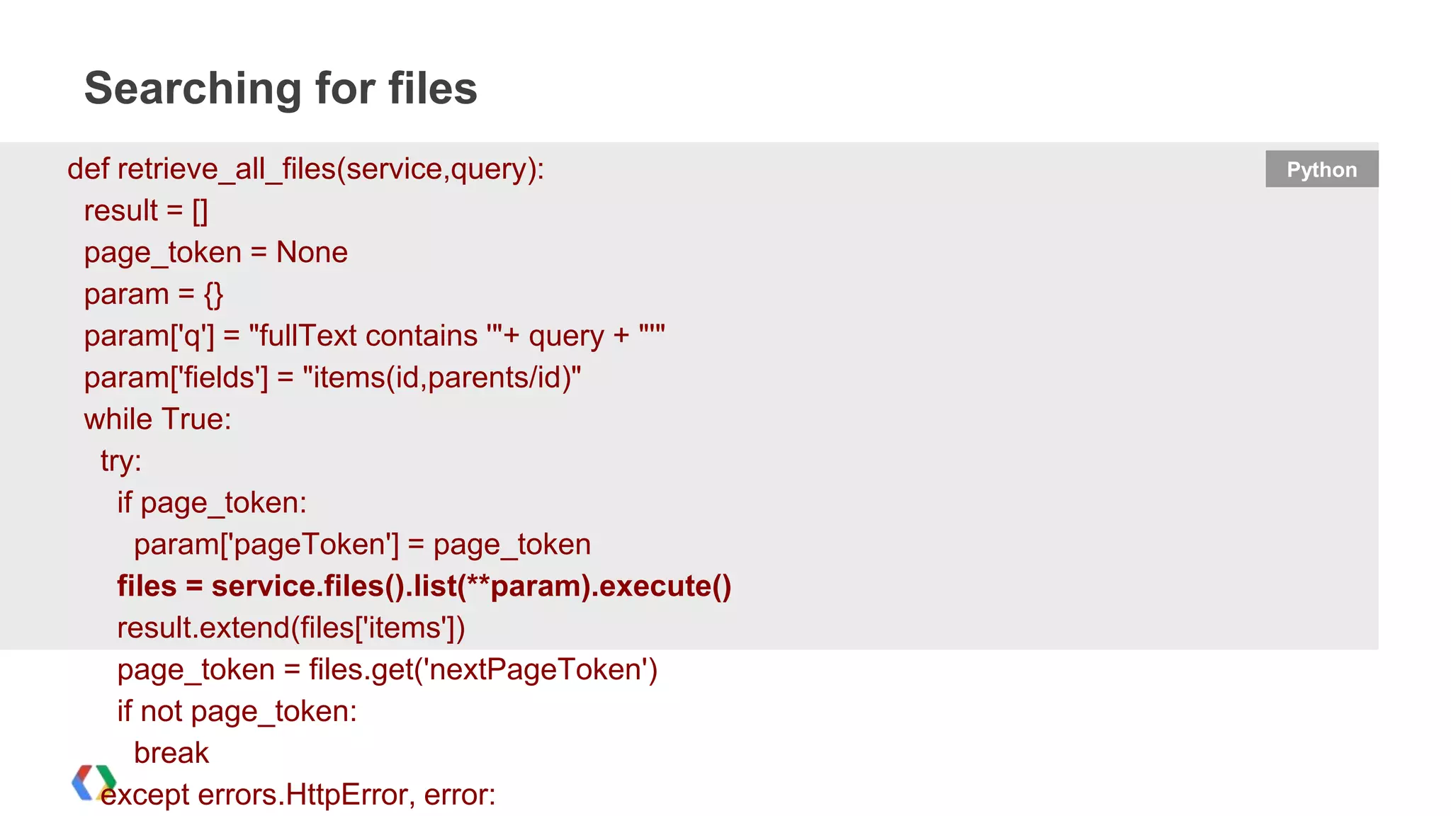 Searching for files
def retrieve_all_files(service,query):
result = []
page_token = None
param = {}
param['q'] = "fullText contains '"+ query + "'"
param['fields'] = "items(id,parents/id)"
while True:
try:
if page_token:
param['pageToken'] = page_token
files = service.files().list(**param).execute()
result.extend(files['items'])
page_token = files.get('nextPageToken')
if not page_token:
break
except errors.HttpError, error:

Python

 