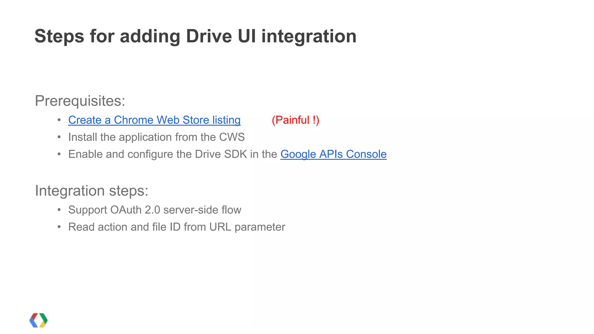 Steps for adding Drive UI integration

Prerequisites:
• Create a Chrome Web Store listing

(Painful !)

• Install the application from the CWS
• Enable and configure the Drive SDK in the Google APIs Console

Integration steps:
• Support OAuth 2.0 server-side flow
• Read action and file ID from URL parameter

 