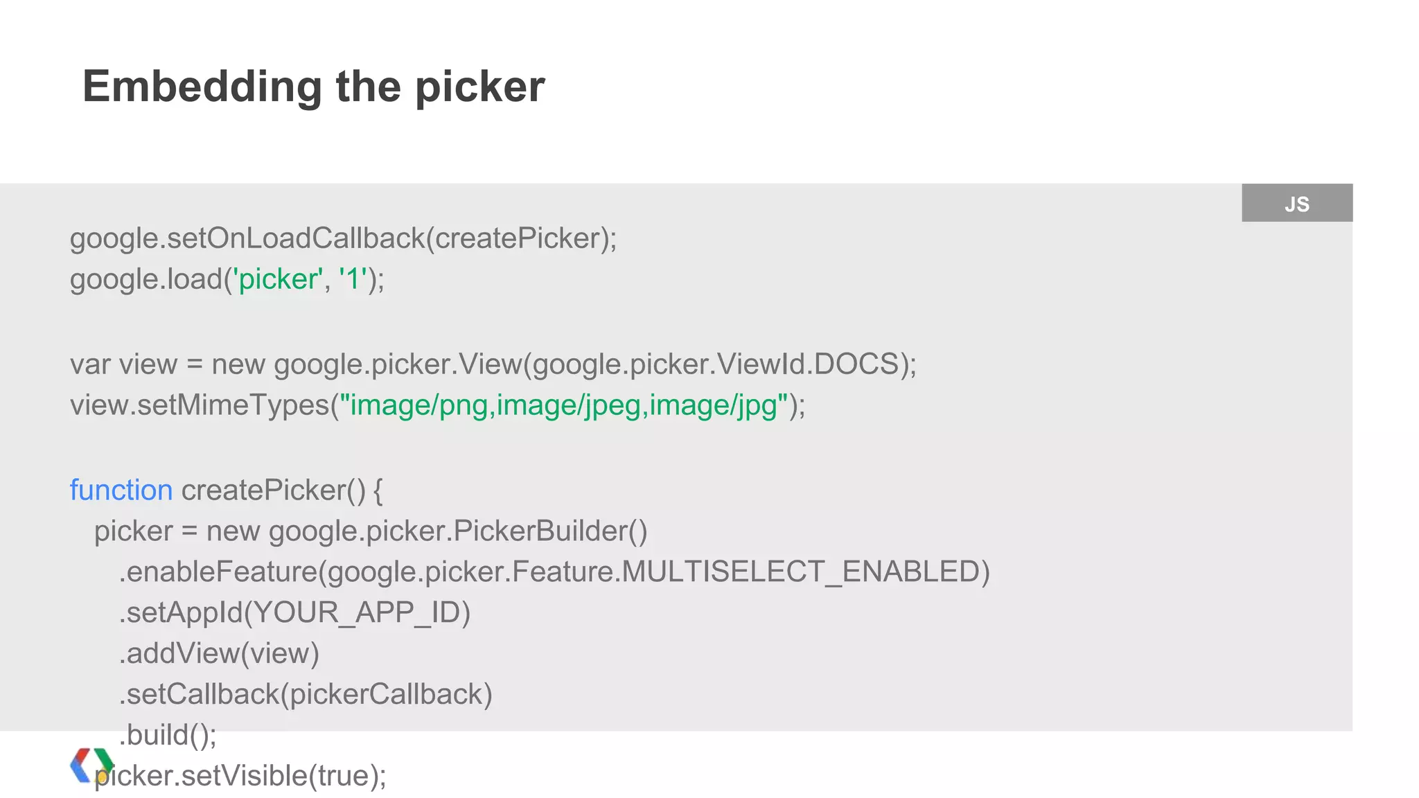 Embedding the picker
JS

google.setOnLoadCallback(createPicker);
google.load('picker', '1');
var view = new google.picker.View(google.picker.ViewId.DOCS);
view.setMimeTypes("image/png,image/jpeg,image/jpg");

function createPicker() {
picker = new google.picker.PickerBuilder()
.enableFeature(google.picker.Feature.MULTISELECT_ENABLED)
.setAppId(YOUR_APP_ID)
.addView(view)
.setCallback(pickerCallback)
.build();
picker.setVisible(true);

 