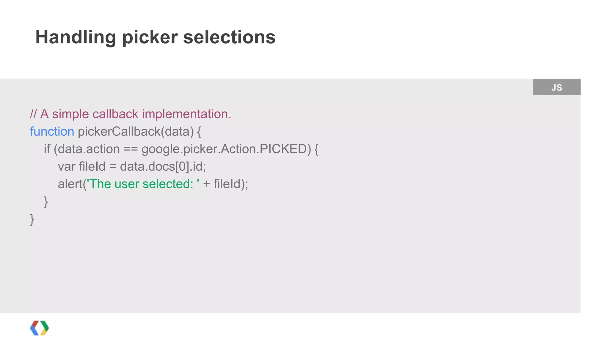 Handling picker selections
JS

// A simple callback implementation.
function pickerCallback(data) {
if (data.action == google.picker.Action.PICKED) {
var fileId = data.docs[0].id;
alert('The user selected: ' + fileId);
}
}

 