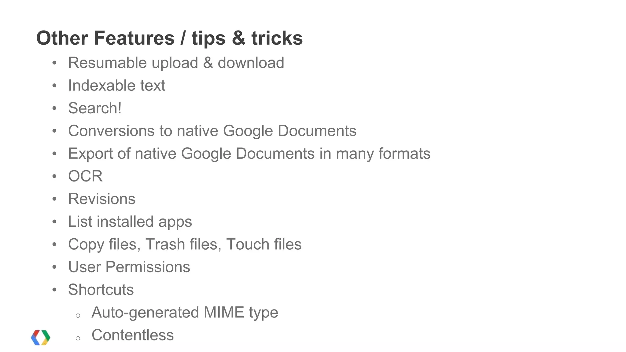 Other Features / tips & tricks
•
•
•
•
•
•
•
•
•
•
•

Resumable upload & download
Indexable text
Search!
Conversions to native Google Documents
Export of native Google Documents in many formats
OCR
Revisions
List installed apps
Copy files, Trash files, Touch files
User Permissions
Shortcuts
o Auto-generated MIME type
o Contentless

 