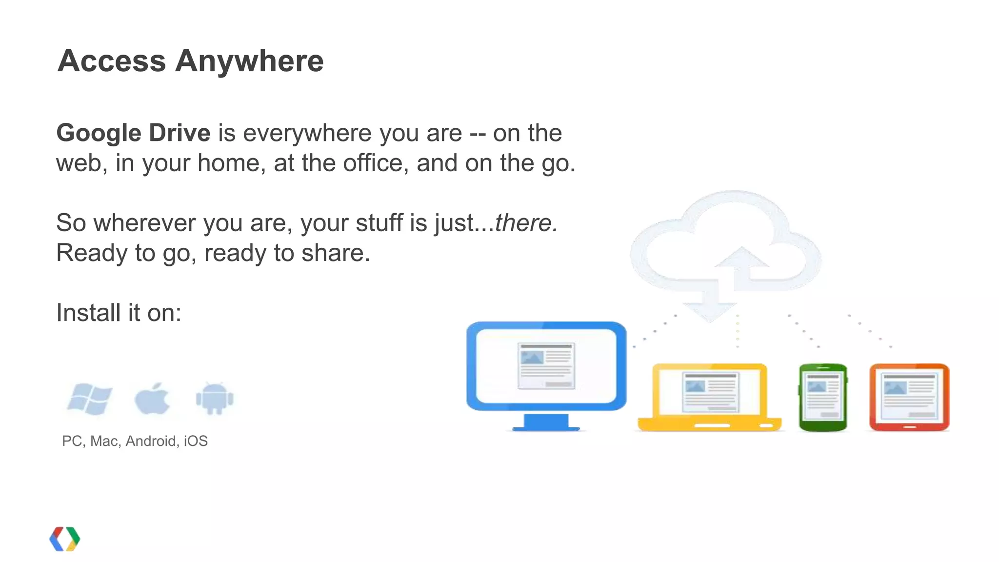 Access Anywhere
Google Drive is everywhere you are -- on the
web, in your home, at the office, and on the go.
So wherever you are, your stuff is just...there.
Ready to go, ready to share.
Install it on:

PC, Mac, Android, iOS

 
