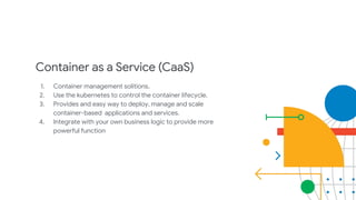 Container as a Service (CaaS)
1. Container management solitions.
2. Use the kubernetes to control the container lifecycle.
3. Provides and easy way to deploy, manage and scale
container-based applications and services.
4. Integrate with your own business logic to provide more
powerful function
 