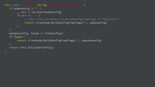 func Load(kubeconfig string) (*rest.Config, error) {
if kubeconfig != "" {
_, err := os.Stat(kubeconfig)
if err == nil {
// the first parameter of BuildConfigFromFlags is "masterUrl"
return clientcmd.BuildConfigFromFlags("", kubeconfig)
}
}
mykubeconfig, found := FindConfig()
if found {
return clientcmd.BuildConfigFromFlags("", mykubeconfig)
}
return rest.InClusterConfig()
}
 