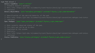 type Pod struct {
metav1.TypeMeta `json:",inline"`
// Standard object's metadata.
// More info: https://git.k8s.io/community/contributors/devel/api-conventions.md#metadata
// +optional
metav1.ObjectMeta `json:"metadata,omitempty" protobuf:"bytes,1,opt,name=metadata"`
// Specification of the desired behavior of the pod.
// More info: https://git.k8s.io/community/contributors/devel/api-conventions.md#spec-and-status
// +optional
Spec PodSpec `json:"spec,omitempty" protobuf:"bytes,2,opt,name=spec"`
// Most recently observed status of the pod.
// This data may not be up to date.
// Populated by the system.
// Read-only.
// More info: https://git.k8s.io/community/contributors/devel/api-conventions.md#spec-and-status
// +optional
Status PodStatus `json:"status,omitempty" protobuf:"bytes,3,opt,name=status"`
}
 