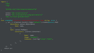 import (
"fmt"
"log"
"github.com/linkernetworks/kubeconfig"
corev1 "k8s.io/api/core/v1"
metav1 "k8s.io/apimachinery/pkg/apis/meta/v1"
"k8s.io/client-go/kubernetes"
)
func createPod(clientset *kubernetes.Clientset, name string) error {
_, err := clientset.CoreV1().Pods("default").Create(&corev1.Pod{
ObjectMeta: metav1.ObjectMeta{
Name: name,
},
Spec: corev1.PodSpec{
Containers: []corev1.Container{
{
Name: name,
Image: "busybox",
Commands: []string{"sleep",”3600”},
},
},
},
})
return err
}
 