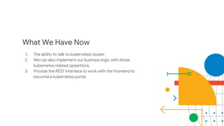 What We Have Now
1. The ability to talk to kubernetes cluster.
2. We can also implement our business logic with those
kubernetes related opeartions.
3. Provide the REST interface to work with the frontend to
becomd a kubernetes portal.
 