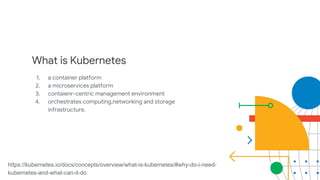 What is Kubernetes
1. a container platform
2. a microservices platform
3. contaienr-centric management environment
4. orchestrates computing,networking and storage
infrastructure.
https://kubernetes.io/docs/concepts/overview/what-is-kubernetes/#why-do-i-need-
kubernetes-and-what-can-it-do
 