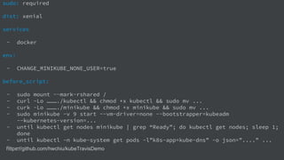 https://github.com/hwchiu/kubeTravisDemo
sudo: required
dist: xenial
services
- docker
env:
- CHANGE_MINIKUBE_NONE_USER=true
before_script:
- sudo mount --mark-rshared /
- curl -Lo ………./kubectl && chmod +x kubectl && sudo mv ...
- curk -Lo ………./minikube && chmod +x minikube && sudo mv ...
- sudo minikube -v 9 start --vm-driver=none --bootstrapper=kubeadm
--kubernetes-version=...
- until kubectl get nodes minikube | grep “Ready”; do kubectl get nodes; sleep 1;
done
- until kubectl -n kube-system get pods -l”k8s-app=kube-dns” -o json=”....” ...
- …
 