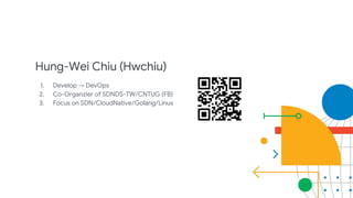 Hung-Wei Chiu (Hwchiu)
1. Develop -> DevOps
2. Co-Organzier of SDNDS-TW/CNTUG (FB)
3. Focus on SDN/CloudNative/Golang/Linux
 