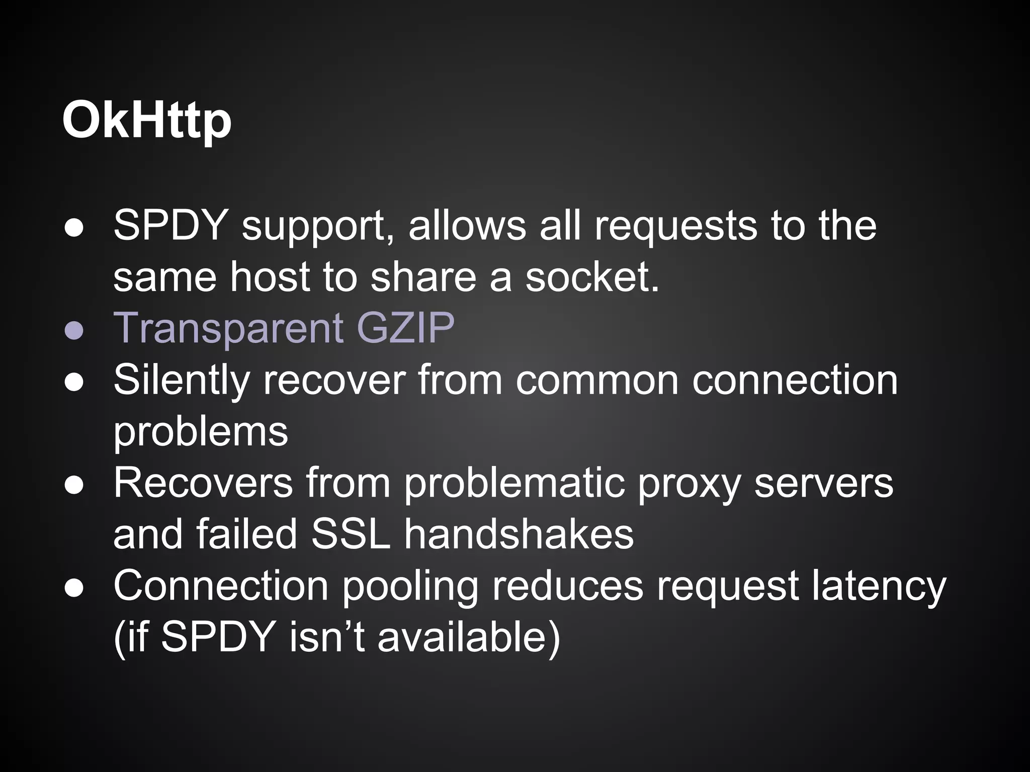 OkHttp
● SPDY support, allows all requests to the
same host to share a socket.
● Transparent GZIP
● Silently recover from common connection
problems
● Recovers from problematic proxy servers
and failed SSL handshakes
● Connection pooling reduces request latency
(if SPDY isn’t available)

 