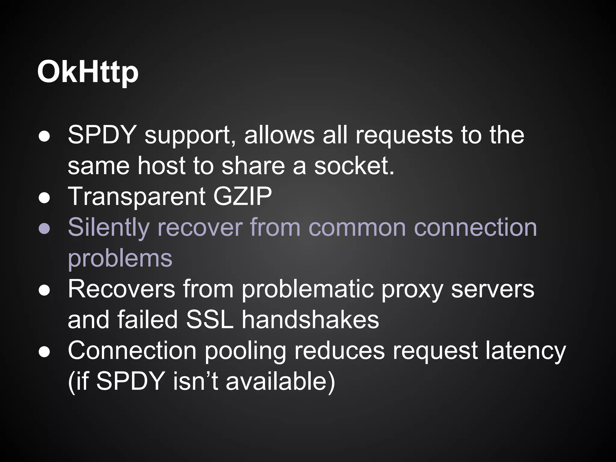 OkHttp
● SPDY support, allows all requests to the
same host to share a socket.
● Transparent GZIP
● Silently recover from common connection
problems
● Recovers from problematic proxy servers
and failed SSL handshakes
● Connection pooling reduces request latency
(if SPDY isn’t available)

 