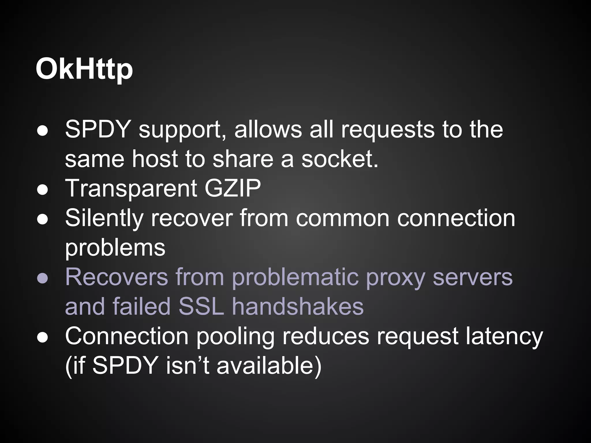 OkHttp
● SPDY support, allows all requests to the
same host to share a socket.
● Transparent GZIP
● Silently recover from common connection
problems
● Recovers from problematic proxy servers
and failed SSL handshakes
● Connection pooling reduces request latency
(if SPDY isn’t available)

 