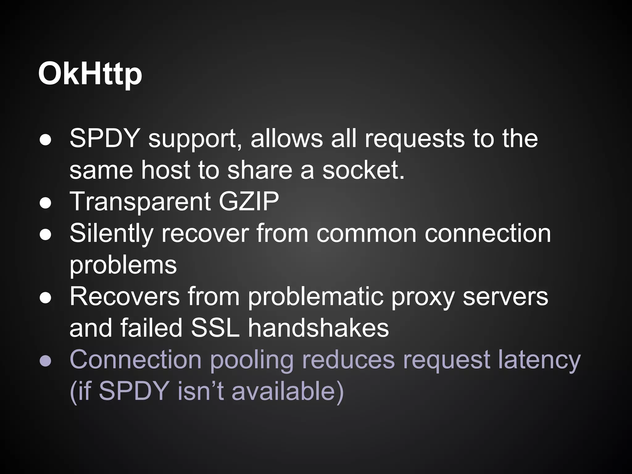 OkHttp
● SPDY support, allows all requests to the
same host to share a socket.
● Transparent GZIP
● Silently recover from common connection
problems
● Recovers from problematic proxy servers
and failed SSL handshakes
● Connection pooling reduces request latency
(if SPDY isn’t available)

 