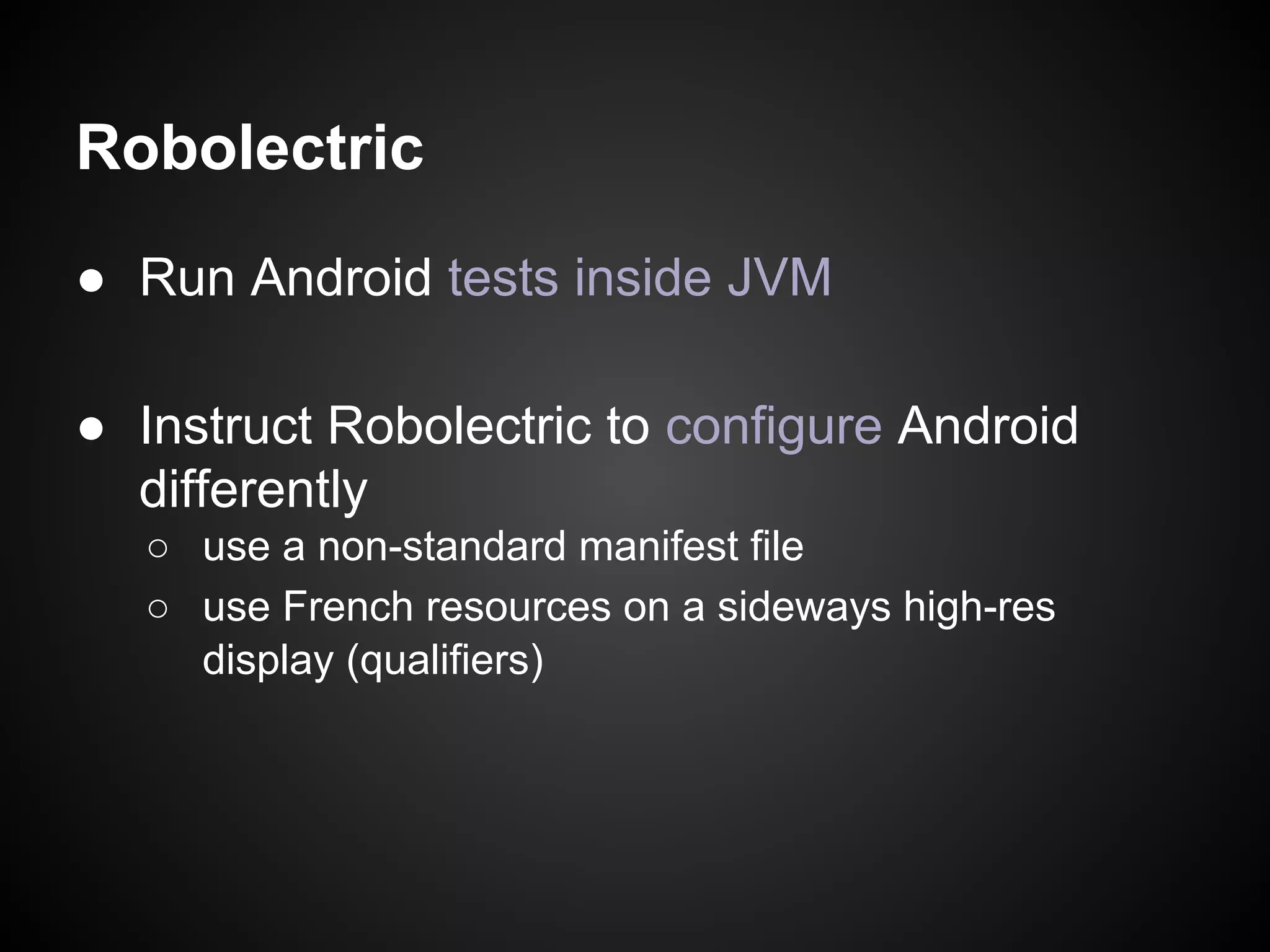 Robolectric
● Run Android tests inside JVM
● Instruct Robolectric to configure Android
differently
○ use a non-standard manifest file
○ use French resources on a sideways high-res
display (qualifiers)

 