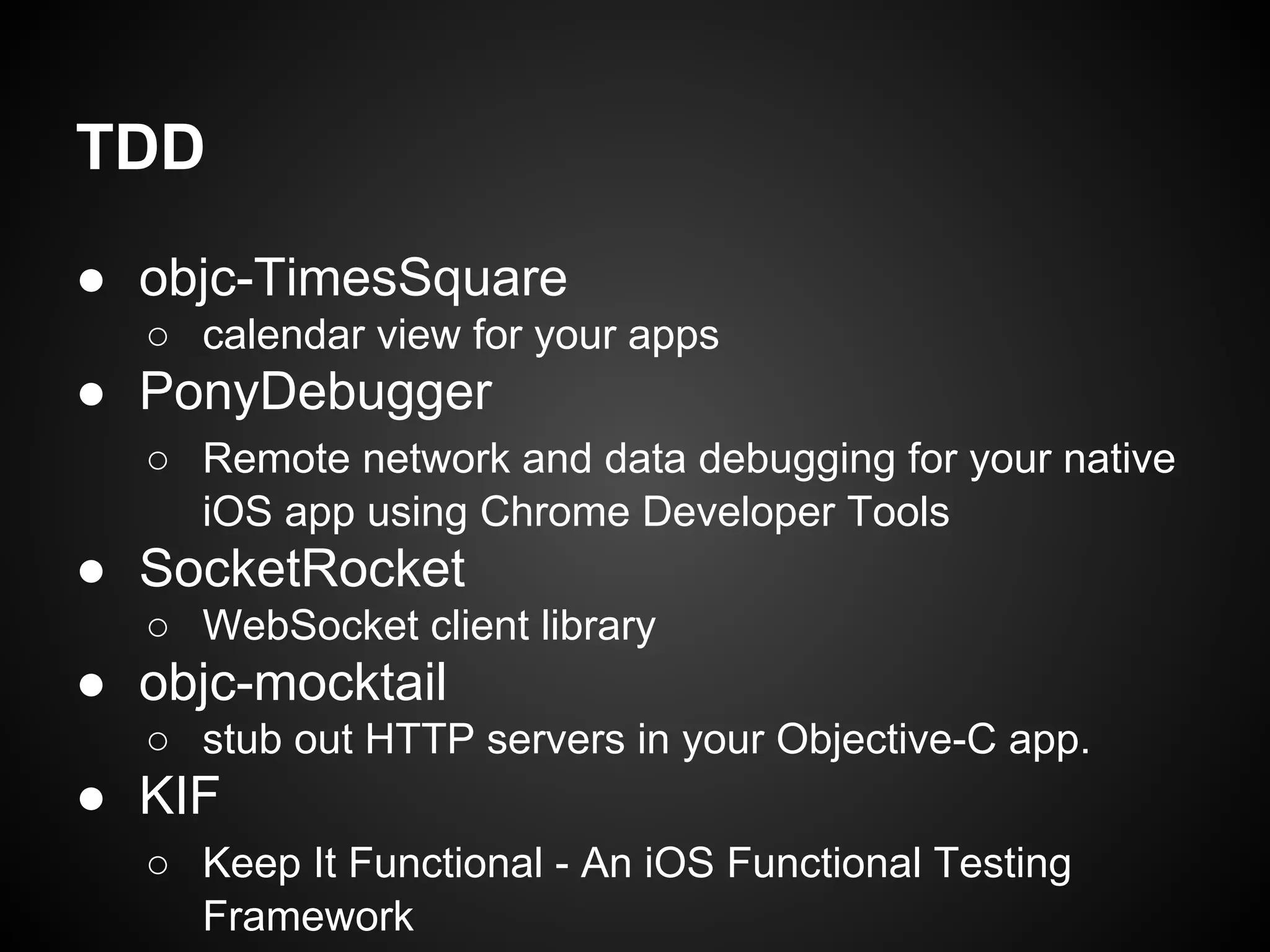 TDD
● objc-TimesSquare
○ calendar view for your apps

● PonyDebugger
○ Remote network and data debugging for your native
iOS app using Chrome Developer Tools

● SocketRocket
○ WebSocket client library

● objc-mocktail
○ stub out HTTP servers in your Objective-C app.

● KIF
○ Keep It Functional - An iOS Functional Testing
Framework

 