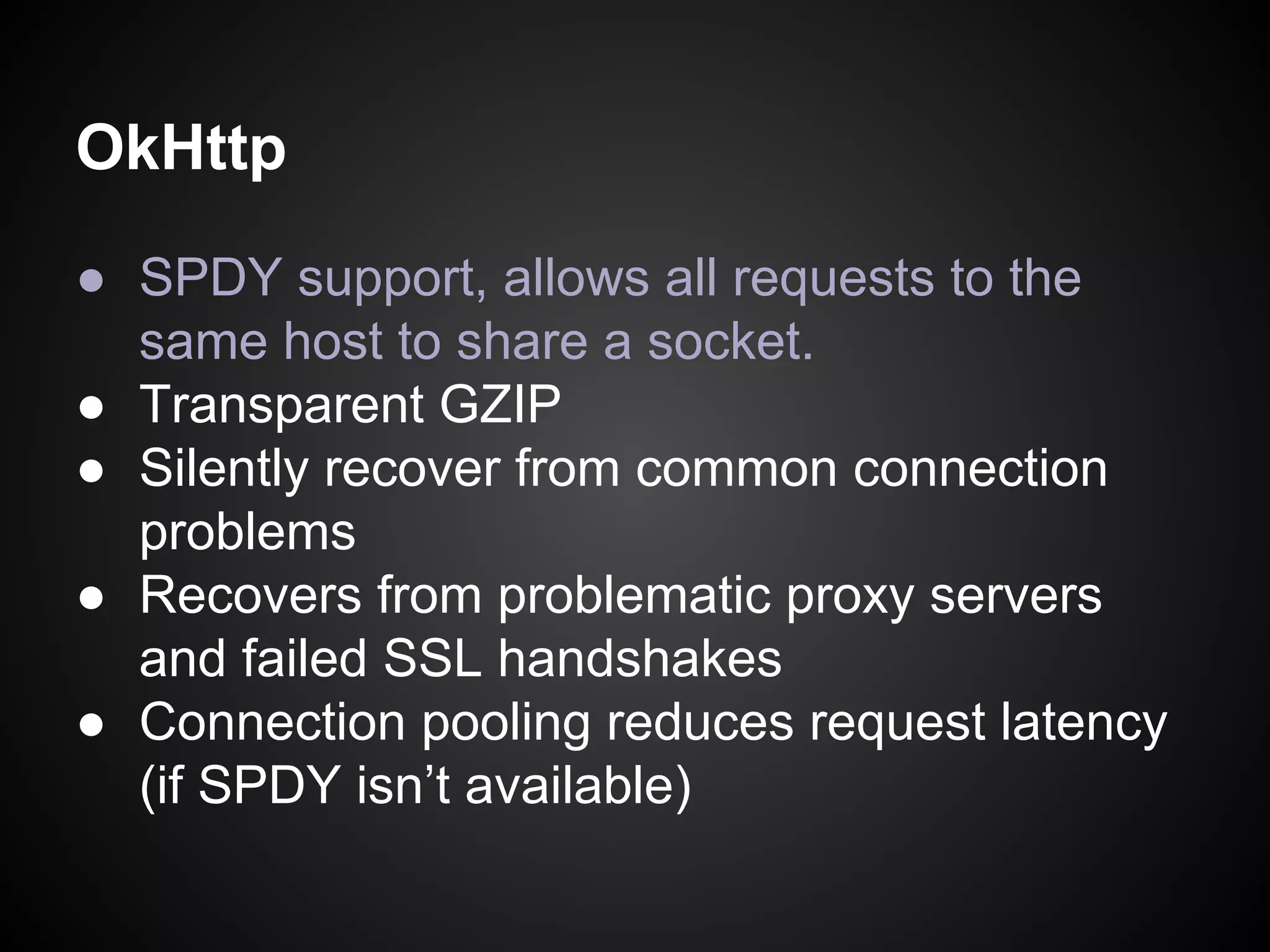 OkHttp
● SPDY support, allows all requests to the
same host to share a socket.
● Transparent GZIP
● Silently recover from common connection
problems
● Recovers from problematic proxy servers
and failed SSL handshakes
● Connection pooling reduces request latency
(if SPDY isn’t available)

 