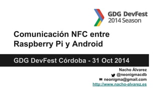 GDG DevFest Córdoba - 31 Oct 2014
Comunicación NFC entre
Raspberry Pi y Android
Nacho Álvarez
@neonigmacdb
✉ neonigma@gmail.com
http://www.nacho-alvarez.es
 