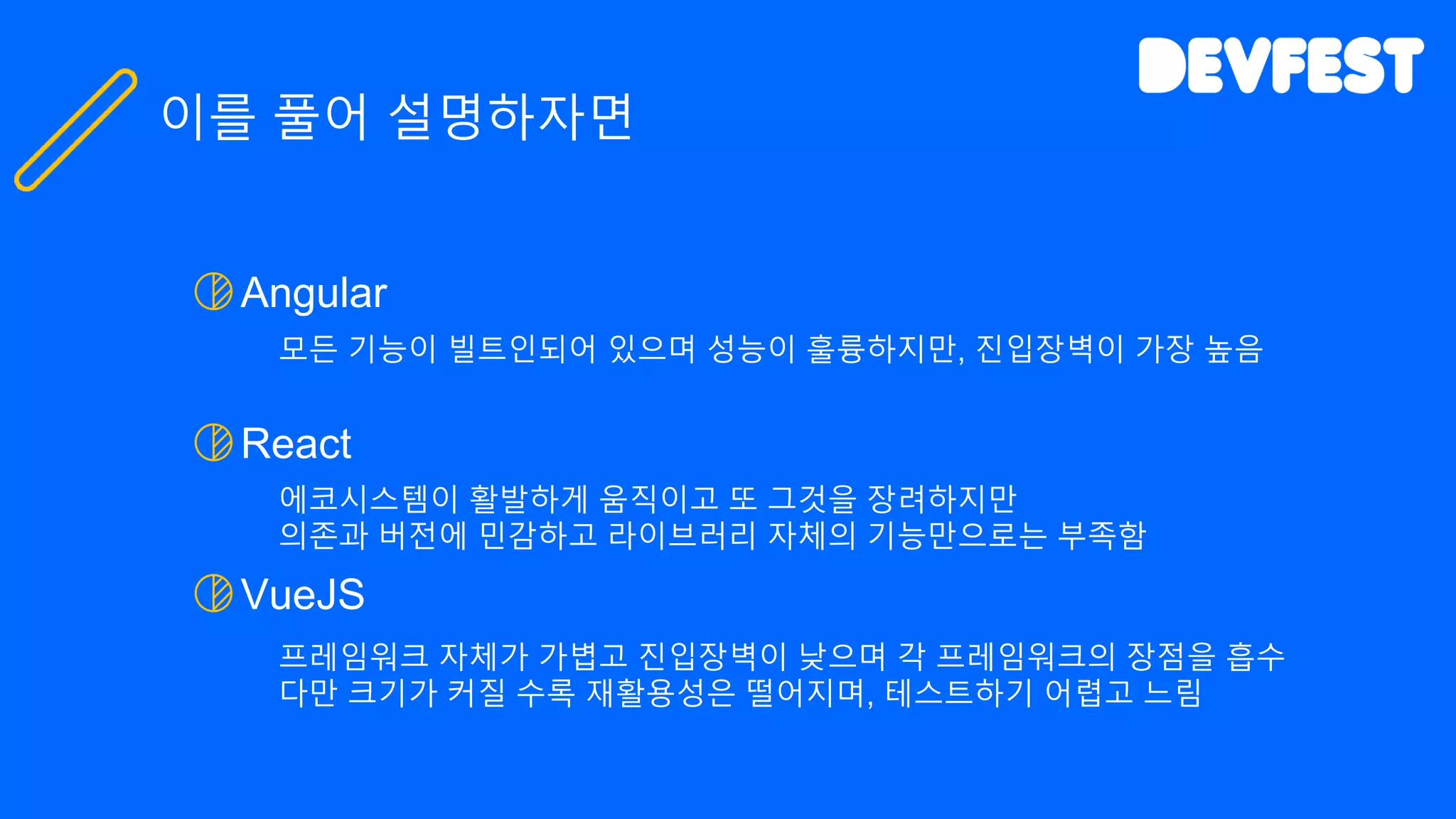 Angular
모든 기능이 빌트인되어 있으며 성능이 훌륭하지만, 진입장벽이 가장 높음
React
에코시스템이 활발하게 움직이고 또 그것을 장려하지만
의존과 버전에 민감하고 라이브러리 자체의 기능만으로는 부족함
VueJS
프레임워크 자체가 가볍고 진입장벽이 낮으며 각 프레임워크의 장점을 흡수
다만 크기가 커질 수록 재활용성은 떨어지며, 테스트하기 어렵고 느림
이를 풀어 설명하자면
 