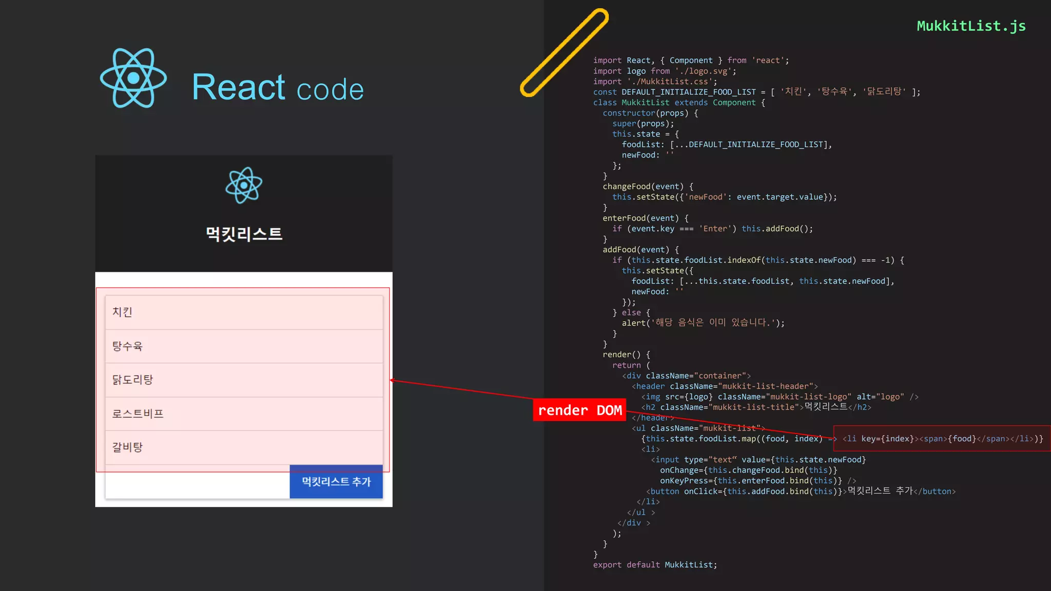 MukkitList.js
import React, { Component } from 'react';
import logo from './logo.svg';
import './MukkitList.css';
const DEFAULT_INITIALIZE_FOOD_LIST = [ '치킨', '탕수육', '닭도리탕' ];
class MukkitList extends Component {
constructor(props) {
super(props);
this.state = {
foodList: [...DEFAULT_INITIALIZE_FOOD_LIST],
newFood: ''
};
}
changeFood(event) {
this.setState({'newFood': event.target.value});
}
enterFood(event) {
if (event.key === 'Enter') this.addFood();
}
addFood(event) {
if (this.state.foodList.indexOf(this.state.newFood) === -1) {
this.setState({
foodList: [...this.state.foodList, this.state.newFood],
newFood: ''
});
} else {
alert('해당 음식은 이미 있습니다.');
}
}
render() {
return (
<div className="container">
<header className="mukkit-list-header">
<img src={logo} className="mukkit-list-logo" alt="logo" />
<h2 className="mukkit-list-title">먹킷리스트</h2>
</header>
<ul className="mukkit-list">
{this.state.foodList.map((food, index) => <li key={index}><span>{food}</span></li>)}
<li>
<input type="text“ value={this.state.newFood}
onChange={this.changeFood.bind(this)}
onKeyPress={this.enterFood.bind(this)} />
<button onClick={this.addFood.bind(this)}>먹킷리스트 추가</button>
</li>
</ul >
</div >
);
}
}
export default MukkitList;
render DOM
React code
 