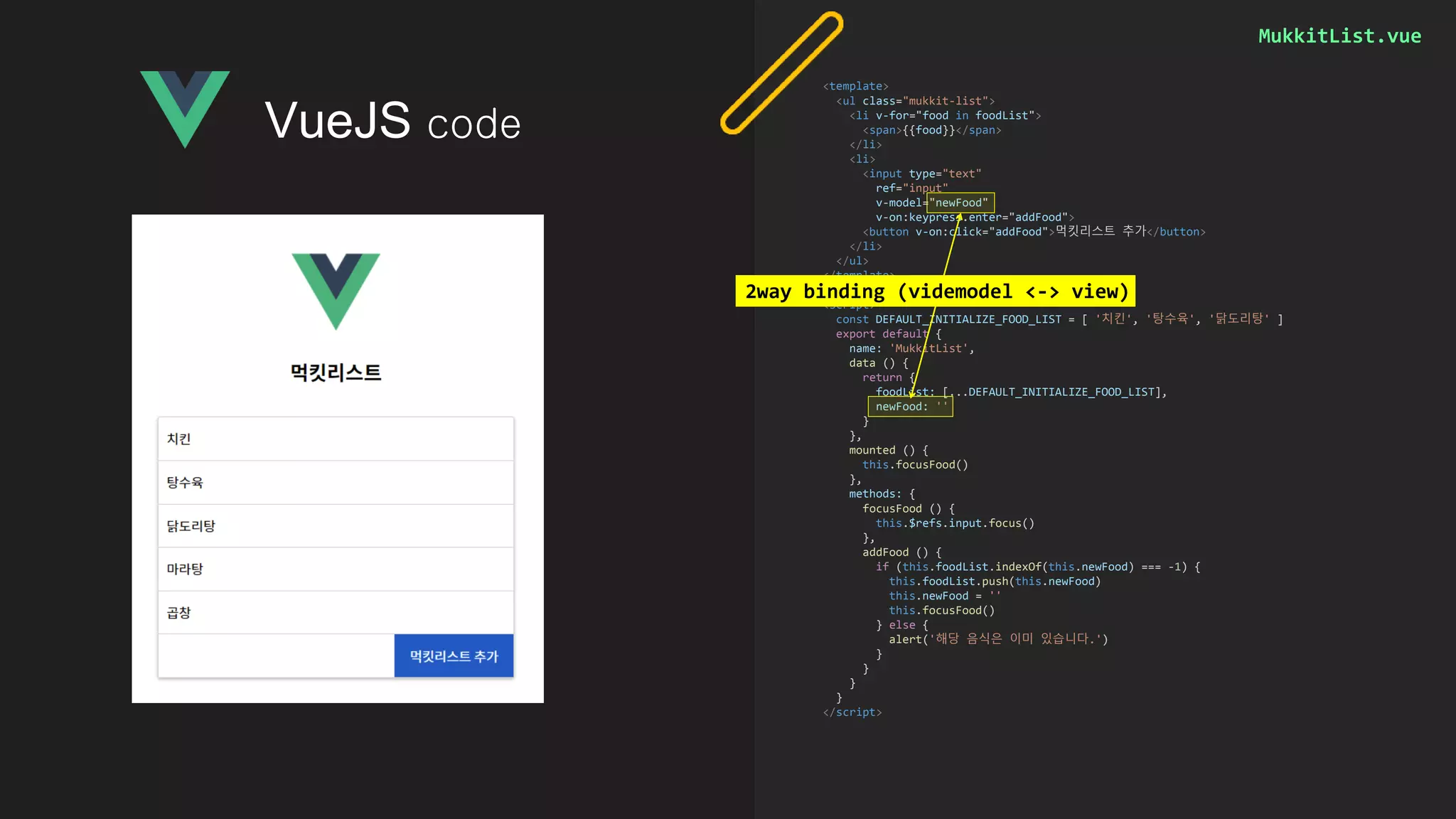 MukkitList.vue
<template>
<ul class="mukkit-list">
<li v-for="food in foodList">
<span>{{food}}</span>
</li>
<li>
<input type="text"
ref="input"
v-model="newFood"
v-on:keypress.enter="addFood">
<button v-on:click="addFood">먹킷리스트 추가</button>
</li>
</ul>
</template>
<script>
const DEFAULT_INITIALIZE_FOOD_LIST = [ '치킨', '탕수육', '닭도리탕' ]
export default {
name: 'MukkitList',
data () {
return {
foodList: [...DEFAULT_INITIALIZE_FOOD_LIST],
newFood: ''
}
},
mounted () {
this.focusFood()
},
methods: {
focusFood () {
this.$refs.input.focus()
},
addFood () {
if (this.foodList.indexOf(this.newFood) === -1) {
this.foodList.push(this.newFood)
this.newFood = ''
this.focusFood()
} else {
alert('해당 음식은 이미 있습니다.')
}
}
}
}
</script>
VueJS code
2way binding (videmodel <-> view)
 