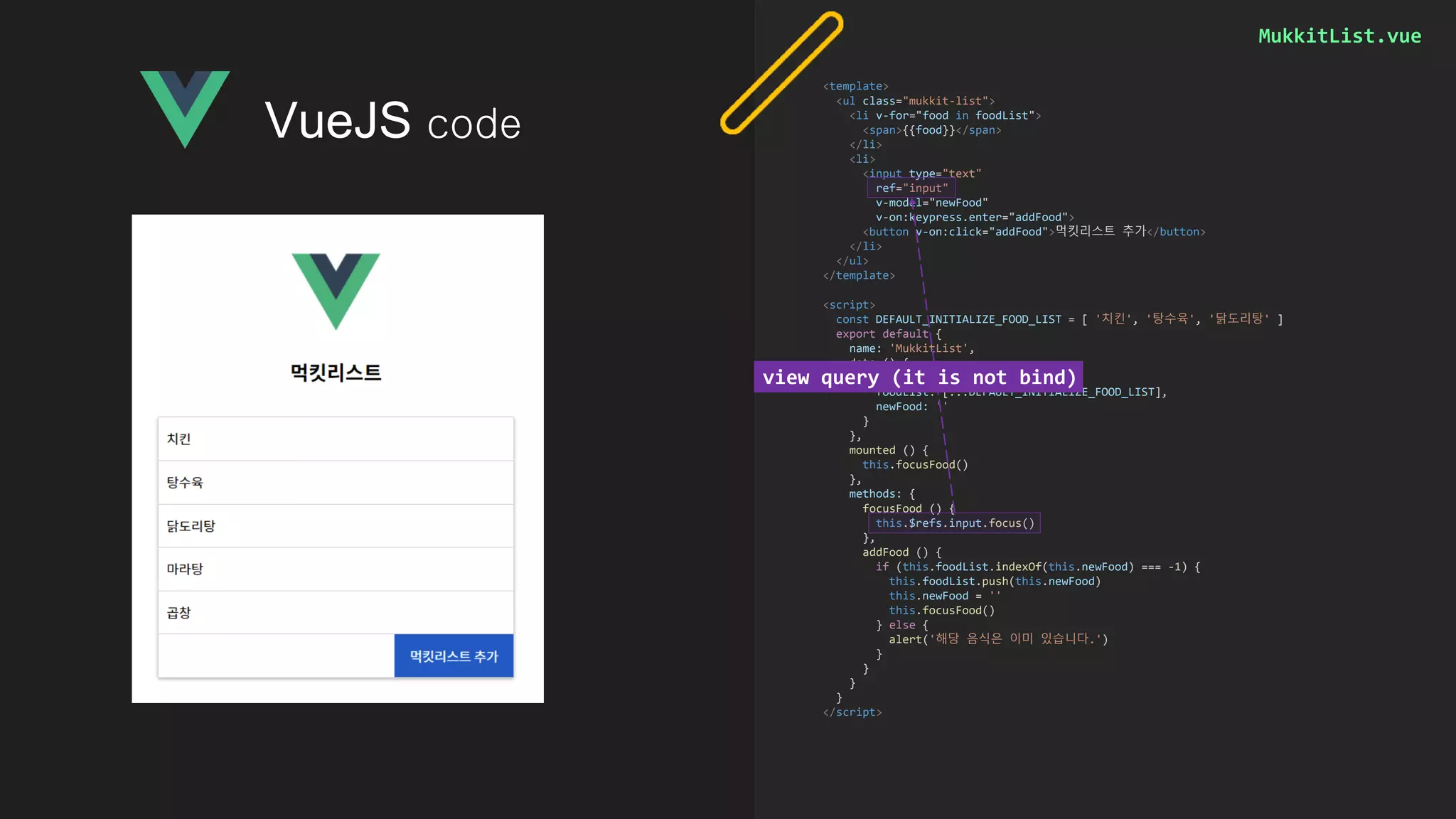 MukkitList.vue
<template>
<ul class="mukkit-list">
<li v-for="food in foodList">
<span>{{food}}</span>
</li>
<li>
<input type="text"
ref="input"
v-model="newFood"
v-on:keypress.enter="addFood">
<button v-on:click="addFood">먹킷리스트 추가</button>
</li>
</ul>
</template>
<script>
const DEFAULT_INITIALIZE_FOOD_LIST = [ '치킨', '탕수육', '닭도리탕' ]
export default {
name: 'MukkitList',
data () {
return {
foodList: [...DEFAULT_INITIALIZE_FOOD_LIST],
newFood: ''
}
},
mounted () {
this.focusFood()
},
methods: {
focusFood () {
this.$refs.input.focus()
},
addFood () {
if (this.foodList.indexOf(this.newFood) === -1) {
this.foodList.push(this.newFood)
this.newFood = ''
this.focusFood()
} else {
alert('해당 음식은 이미 있습니다.')
}
}
}
}
</script>
VueJS code
view query (it is not bind)
 