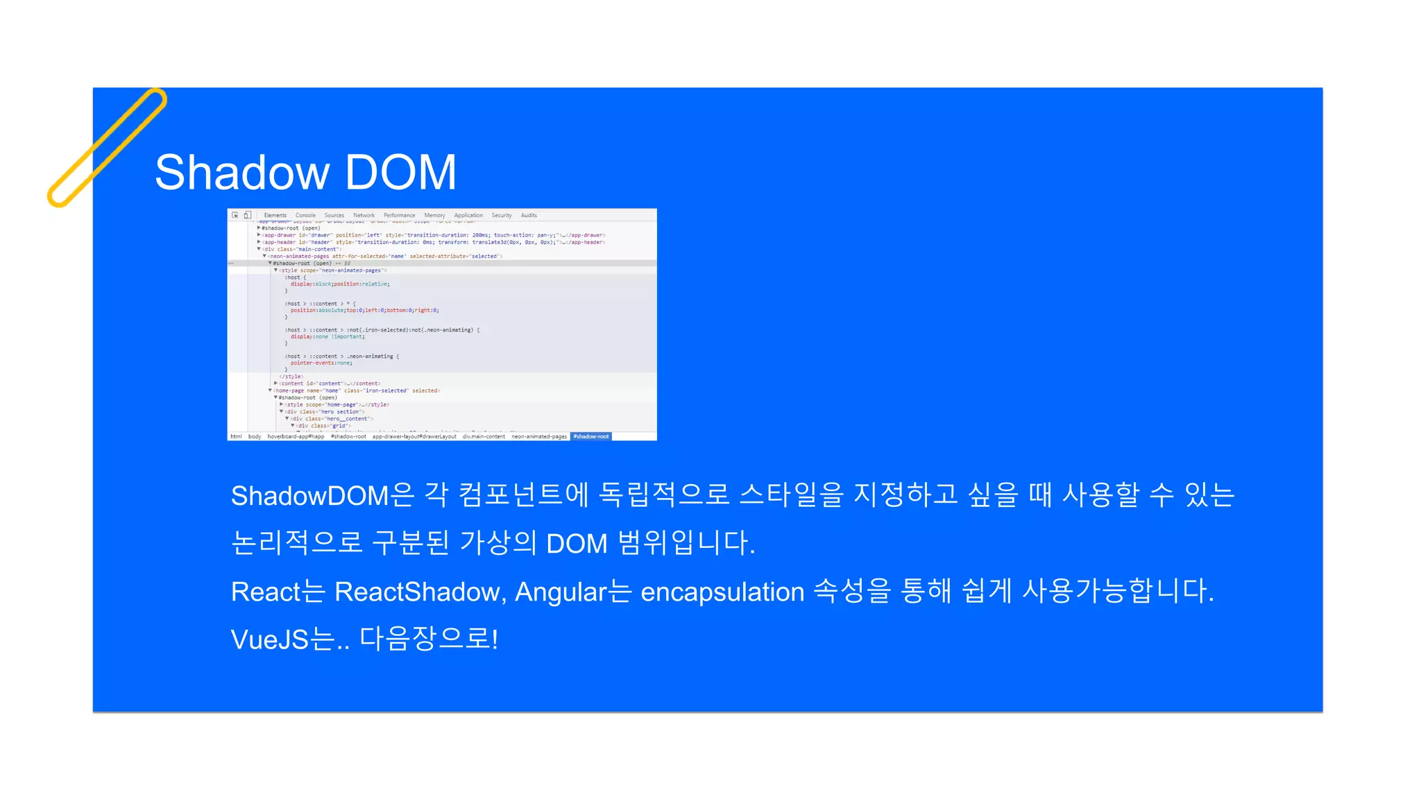 Shadow DOM
ShadowDOM은 각 컴포넌트에 독립적으로 스타일을 지정하고 싶을 때 사용할 수 있는
논리적으로 구분된 가상의 DOM 범위입니다.
React는 ReactShadow, Angular는 encapsulation 속성을 통해 쉽게 사용가능합니다.
VueJS는.. 다음장으로!
 
