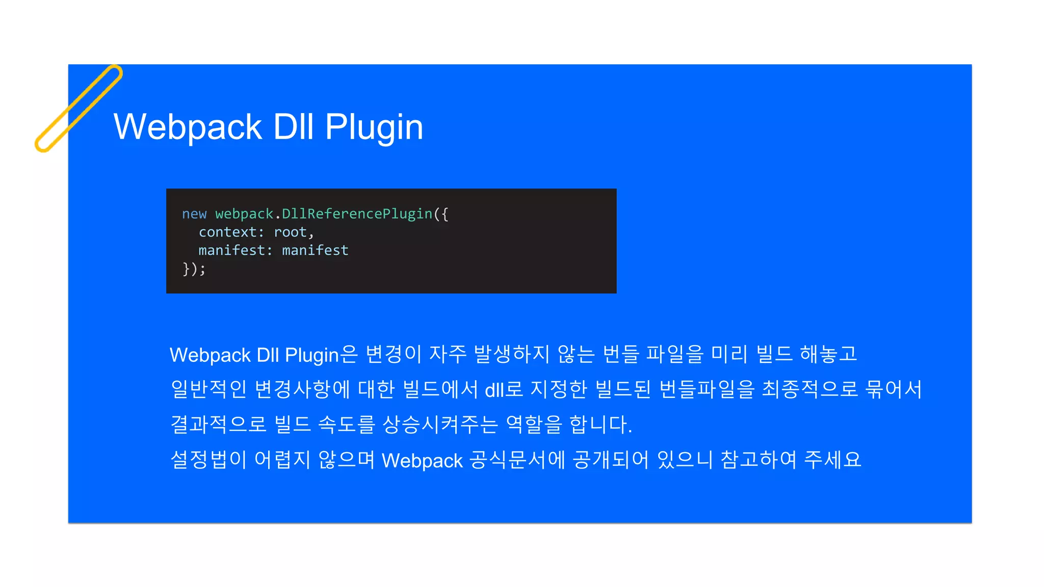 Webpack Dll Plugin
Webpack Dll Plugin은 변경이 자주 발생하지 않는 번들 파일을 미리 빌드 해놓고
일반적인 변경사항에 대한 빌드에서 dll로 지정한 빌드된 번들파일을 최종적으로 묶어서
결과적으로 빌드 속도를 상승시켜주는 역할을 합니다.
설정법이 어렵지 않으며 Webpack 공식문서에 공개되어 있으니 참고하여 주세요
new webpack.DllReferencePlugin({
context: root,
manifest: manifest
});
 
