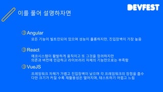 Angular
모든 기능이 빌트인되어 있으며 성능이 훌륭하지만, 진입장벽이 가장 높음
React
에코시스템이 활발하게 움직이고 또 그것을 장려하지만
의존과 버전에 민감하고 라이브러리 자체의 기능만으로는 부족함
VueJS
프레임워크 자체가 가볍고 진입장벽이 낮으며 각 프레임워크의 장점을 흡수
다만 크기가 커질 수록 재활용성은 떨어지며, 테스트하기 어렵고 느림
이를 풀어 설명하자면
 