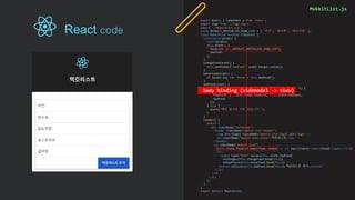 MukkitList.js
import React, { Component } from 'react';
import logo from './logo.svg';
import './MukkitList.css';
const DEFAULT_INITIALIZE_FOOD_LIST = [ '치킨', '탕수육', '닭도리탕' ];
class MukkitList extends Component {
constructor(props) {
super(props);
this.state = {
foodList: [...DEFAULT_INITIALIZE_FOOD_LIST],
newFood: ''
};
}
changeFood(event) {
this.setState({'newFood': event.target.value});
}
enterFood(event) {
if (event.key === 'Enter') this.addFood();
}
addFood(event) {
if (this.state.foodList.indexOf(this.state.newFood) === -1) {
this.setState({
foodList: [...this.state.foodList, this.state.newFood],
newFood: ''
});
} else {
alert('해당 음식은 이미 있습니다.');
}
}
render() {
return (
<div className="container">
<header className="mukkit-list-header">
<img src={logo} className="mukkit-list-logo" alt="logo" />
<h2 className="mukkit-list-title">먹킷리스트</h2>
</header>
<ul className="mukkit-list">
{this.state.foodList.map((food, index) => <li key={index}><span>{food}</span></li>)}
<li>
<input type="text“ value={this.state.newFood}
onChange={this.changeFood.bind(this)}
onKeyPress={this.enterFood.bind(this)} />
<button onClick={this.addFood.bind(this)}>먹킷리스트 추가</button>
</li>
</ul >
</div >
);
}
}
export default MukkitList;
1way binding (videmodel -> view)
React code
 