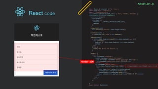 MukkitList.js
import React, { Component } from 'react';
import logo from './logo.svg';
import './MukkitList.css';
const DEFAULT_INITIALIZE_FOOD_LIST = [ '치킨', '탕수육', '닭도리탕' ];
class MukkitList extends Component {
constructor(props) {
super(props);
this.state = {
foodList: [...DEFAULT_INITIALIZE_FOOD_LIST],
newFood: ''
};
}
changeFood(event) {
this.setState({'newFood': event.target.value});
}
enterFood(event) {
if (event.key === 'Enter') this.addFood();
}
addFood(event) {
if (this.state.foodList.indexOf(this.state.newFood) === -1) {
this.setState({
foodList: [...this.state.foodList, this.state.newFood],
newFood: ''
});
} else {
alert('해당 음식은 이미 있습니다.');
}
}
render() {
return (
<div className="container">
<header className="mukkit-list-header">
<img src={logo} className="mukkit-list-logo" alt="logo" />
<h2 className="mukkit-list-title">먹킷리스트</h2>
</header>
<ul className="mukkit-list">
{this.state.foodList.map((food, index) => <li key={index}><span>{food}</span></li>)}
<li>
<input type="text“ value={this.state.newFood}
onChange={this.changeFood.bind(this)}
onKeyPress={this.enterFood.bind(this)} />
<button onClick={this.addFood.bind(this)}>먹킷리스트 추가</button>
</li>
</ul >
</div >
);
}
}
export default MukkitList;
render DOM
React code
 