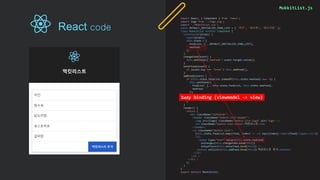 MukkitList.js
import React, { Component } from 'react';
import logo from './logo.svg';
import './MukkitList.css';
const DEFAULT_INITIALIZE_FOOD_LIST = [ '치킨', '탕수육', '닭도리탕' ];
class MukkitList extends Component {
constructor(props) {
super(props);
this.state = {
foodList: [...DEFAULT_INITIALIZE_FOOD_LIST],
newFood: ''
};
}
changeFood(event) {
this.setState({'newFood': event.target.value});
}
enterFood(event) {
if (event.key === 'Enter') this.addFood();
}
addFood(event) {
if (this.state.foodList.indexOf(this.state.newFood) === -1) {
this.setState({
foodList: [...this.state.foodList, this.state.newFood],
newFood: ''
});
} else {
alert('해당 음식은 이미 있습니다.');
}
}
render() {
return (
<div className="container">
<header className="mukkit-list-header">
<img src={logo} className="mukkit-list-logo" alt="logo" />
<h2 className="mukkit-list-title">먹킷리스트</h2>
</header>
<ul className="mukkit-list">
{this.state.foodList.map((food, index) => <li key={index}><span>{food}</span></li>)}
<li>
<input type="text“ value={this.state.newFood}
onChange={this.changeFood.bind(this)}
onKeyPress={this.enterFood.bind(this)} />
<button onClick={this.addFood.bind(this)}>먹킷리스트 추가</button>
</li>
</ul >
</div >
);
}
}
export default MukkitList;
1way binding (viewmodel -> view)
React code
 