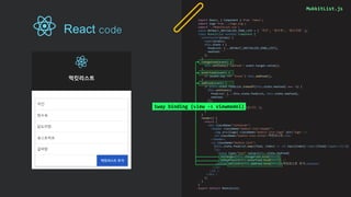 MukkitList.js
import React, { Component } from 'react';
import logo from './logo.svg';
import './MukkitList.css';
const DEFAULT_INITIALIZE_FOOD_LIST = [ '치킨', '탕수육', '닭도리탕' ];
class MukkitList extends Component {
constructor(props) {
super(props);
this.state = {
foodList: [...DEFAULT_INITIALIZE_FOOD_LIST],
newFood: ''
};
}
changeFood(event) {
this.setState({'newFood': event.target.value});
}
enterFood(event) {
if (event.key === 'Enter') this.addFood();
}
addFood(event) {
if (this.state.foodList.indexOf(this.state.newFood) === -1) {
this.setState({
foodList: [...this.state.foodList, this.state.newFood],
newFood: ''
});
} else {
alert('해당 음식은 이미 있습니다.');
}
}
render() {
return (
<div className="container">
<header className="mukkit-list-header">
<img src={logo} className="mukkit-list-logo" alt="logo" />
<h2 className="mukkit-list-title">먹킷리스트</h2>
</header>
<ul className="mukkit-list">
{this.state.foodList.map((food, index) => <li key={index}><span>{food}</span></li>)}
<li>
<input type="text“ value={this.state.newFood}
onChange={this.changeFood.bind(this)}
onKeyPress={this.enterFood.bind(this)} />
<button onClick={this.addFood.bind(this)}>먹킷리스트 추가</button>
</li>
</ul >
</div >
);
}
}
export default MukkitList;
1way binding (view -> viewmodel)
React code
 
