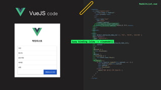 MukkitList.vue
<template>
<ul class="mukkit-list">
<li v-for="food in foodList">
<span>{{food}}</span>
</li>
<li>
<input type="text"
ref="input"
v-model="newFood"
v-on:keypress.enter="addFood">
<button v-on:click="addFood">먹킷리스트 추가</button>
</li>
</ul>
</template>
<script>
const DEFAULT_INITIALIZE_FOOD_LIST = [ '치킨', '탕수육', '닭도리탕' ]
export default {
name: 'MukkitList',
data () {
return {
foodList: [...DEFAULT_INITIALIZE_FOOD_LIST],
newFood: ''
}
},
mounted () {
this.focusFood()
},
methods: {
focusFood () {
this.$refs.input.focus()
},
addFood () {
if (this.foodList.indexOf(this.newFood) === -1) {
this.foodList.push(this.newFood)
this.newFood = ''
this.focusFood()
} else {
alert('해당 음식은 이미 있습니다.')
}
}
}
}
</script>
VueJS code
1way binding (view -> viewmodel)
 