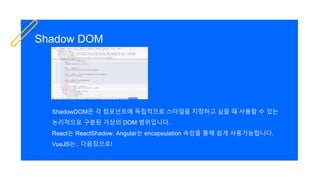 Shadow DOM
ShadowDOM은 각 컴포넌트에 독립적으로 스타일을 지정하고 싶을 때 사용할 수 있는
논리적으로 구분된 가상의 DOM 범위입니다.
React는 ReactShadow, Angular는 encapsulation 속성을 통해 쉽게 사용가능합니다.
VueJS는.. 다음장으로!
 